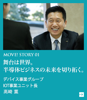 MOVE! STORY 01 舞台は世界。半導体ビジネスの未来を切り拓く。 デバイス事業グループ IOT事業ユニット長 高崎 薫